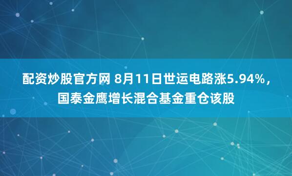 配资炒股官方网 8月11日世运电路涨5.94%，国泰金鹰增长混合基金重仓该股