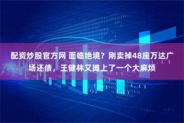 配资炒股官方网 面临绝境？刚卖掉48座万达广场还债，王健林又摊上了一个大麻烦