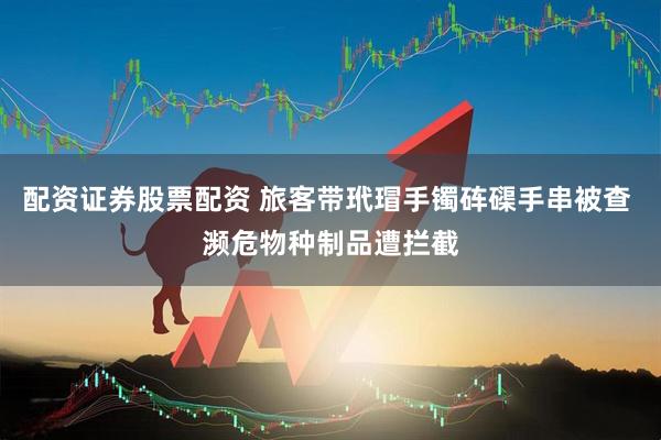 配资证券股票配资 旅客带玳瑁手镯砗磲手串被查 濒危物种制品遭拦截
