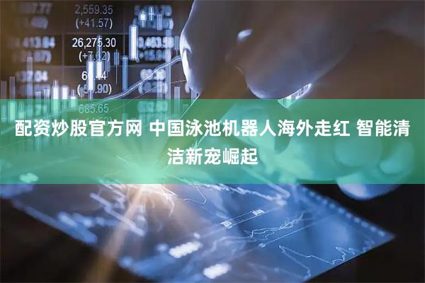 配资炒股官方网 中国泳池机器人海外走红 智能清洁新宠崛起