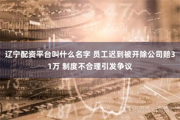 辽宁配资平台叫什么名字 员工迟到被开除公司赔31万 制度不合理引发争议