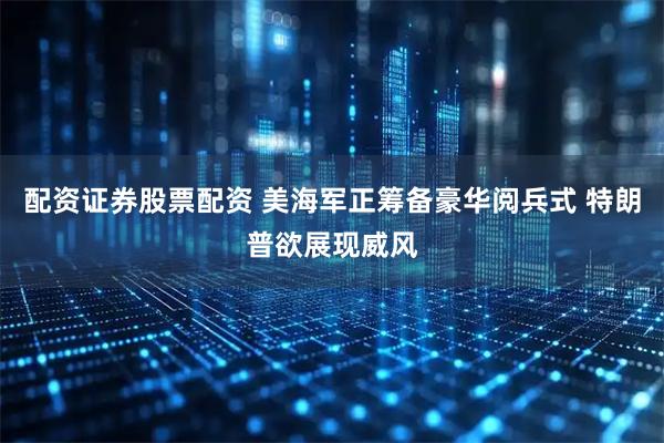 配资证券股票配资 美海军正筹备豪华阅兵式 特朗普欲展现威风