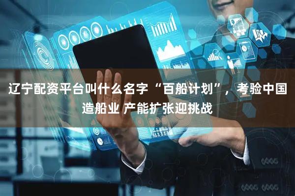 辽宁配资平台叫什么名字 “百船计划”，考验中国造船业 产能扩张迎挑战