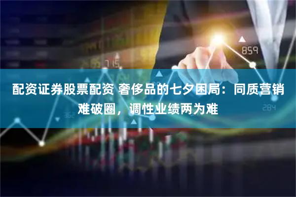 配资证券股票配资 奢侈品的七夕困局：同质营销难破圈，调性业绩两为难