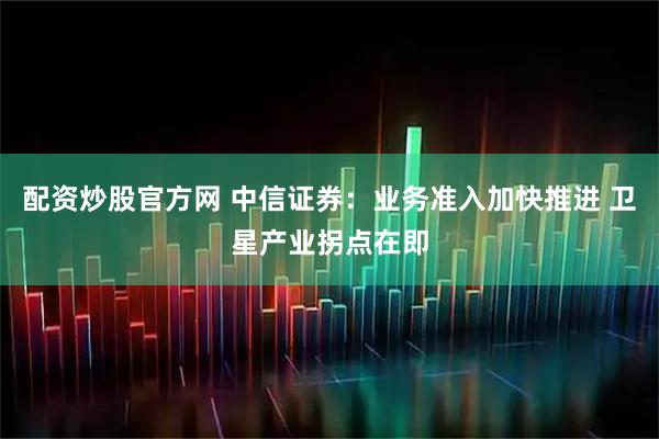 配资炒股官方网 中信证券：业务准入加快推进 卫星产业拐点在即
