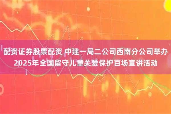 配资证券股票配资 中建一局二公司西南分公司举办2025年全国留守儿童关爱保护百场宣讲活动