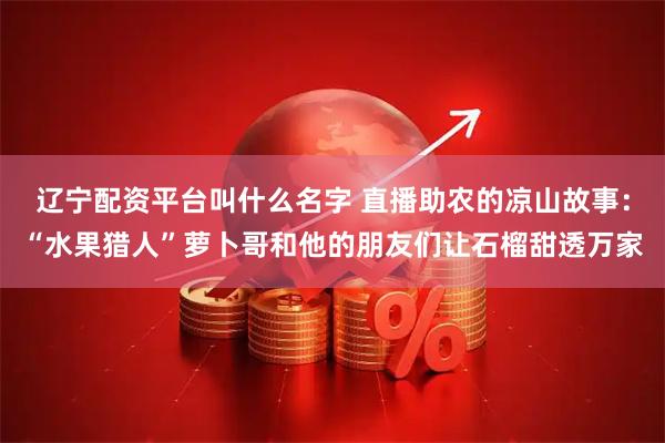 辽宁配资平台叫什么名字 直播助农的凉山故事：“水果猎人”萝卜哥和他的朋友们让石榴甜透万家