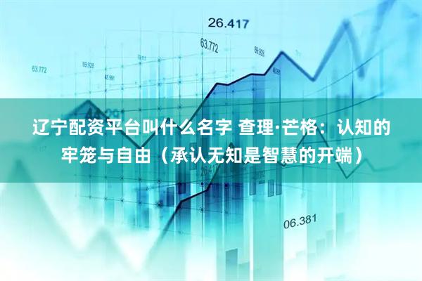 辽宁配资平台叫什么名字 查理·芒格：认知的牢笼与自由（承认无知是智慧的开端）