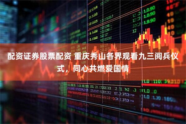 配资证券股票配资 重庆秀山各界观看九三阅兵仪式，同心共燃爱国情