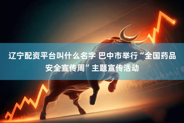 辽宁配资平台叫什么名字 巴中市举行“全国药品安全宣传周”主题宣传活动