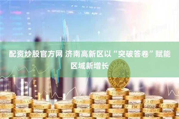 配资炒股官方网 济南高新区以“突破答卷”赋能区域新增长