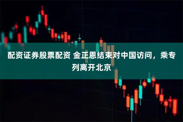 配资证券股票配资 金正恩结束对中国访问，乘专列离开北京