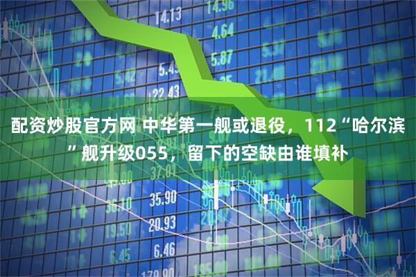 配资炒股官方网 中华第一舰或退役，112“哈尔滨”舰升级055，留下的空缺由谁填补