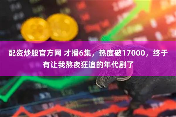 配资炒股官方网 才播6集，热度破17000，终于有让我熬夜狂追的年代剧了