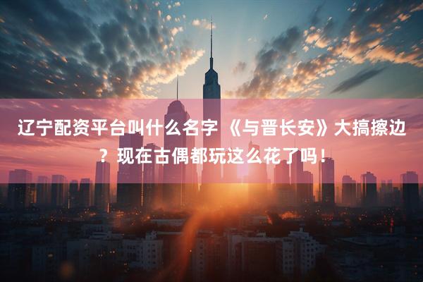 辽宁配资平台叫什么名字 《与晋长安》大搞擦边？现在古偶都玩这么花了吗！