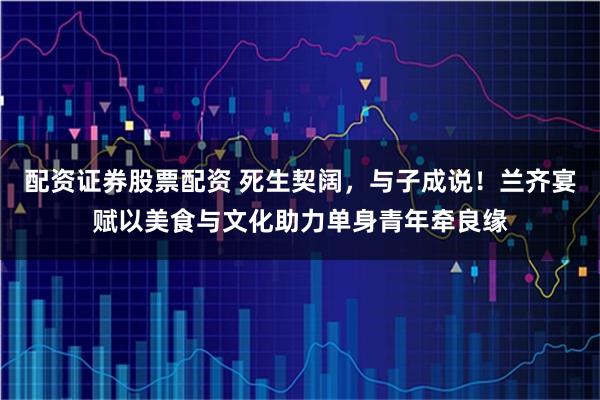 配资证券股票配资 死生契阔，与子成说！兰齐宴赋以美食与文化助力单身青年牵良缘