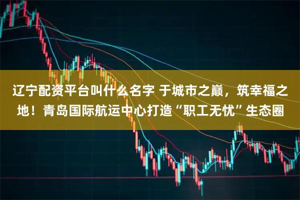 辽宁配资平台叫什么名字 于城市之巅，筑幸福之地！青岛国际航运中心打造“职工无忧”生态圈