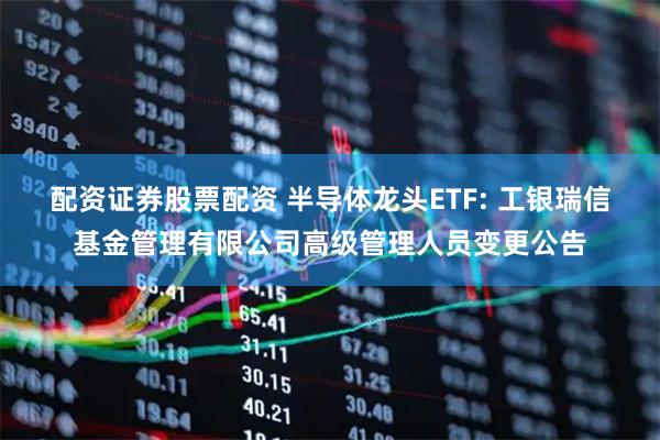 配资证券股票配资 半导体龙头ETF: 工银瑞信基金管理有限公司高级管理人员变更公告