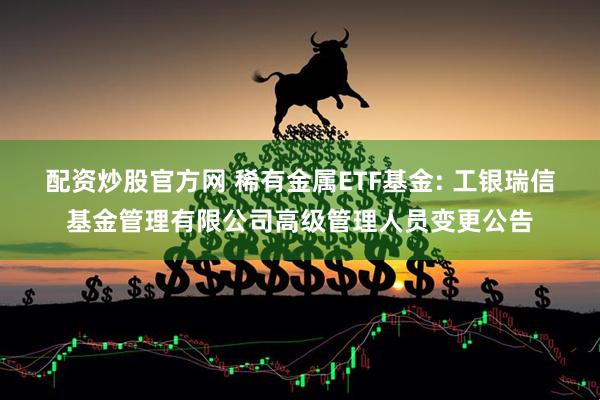 配资炒股官方网 稀有金属ETF基金: 工银瑞信基金管理有限公司高级管理人员变更公告