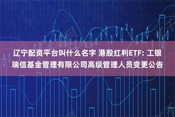辽宁配资平台叫什么名字 港股红利ETF: 工银瑞信基金管理有限公司高级管理人员变更公告