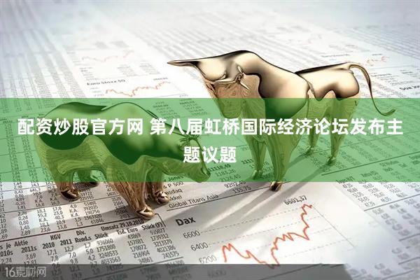 配资炒股官方网 第八届虹桥国际经济论坛发布主题议题