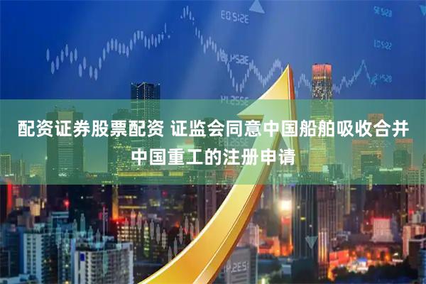 配资证券股票配资 证监会同意中国船舶吸收合并中国重工的注册申请