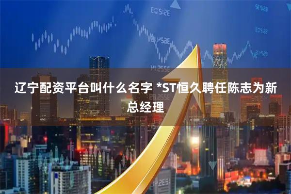 辽宁配资平台叫什么名字 *ST恒久聘任陈志为新总经理