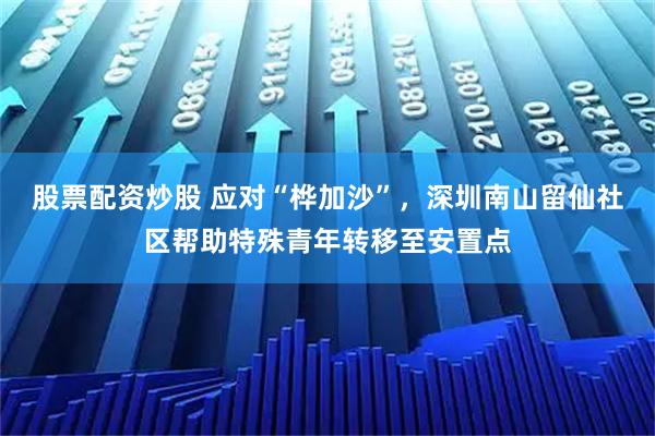 股票配资炒股 应对“桦加沙”，深圳南山留仙社区帮助特殊青年转移至安置点