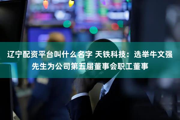 辽宁配资平台叫什么名字 天铁科技：选举牛文强先生为公司第五届董事会职工董事