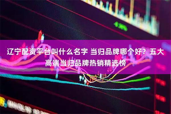 辽宁配资平台叫什么名字 当归品牌哪个好？五大高端当归品牌热销精选榜