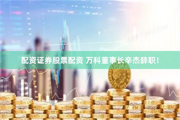配资证券股票配资 万科董事长辛杰辞职！