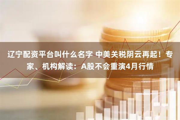 辽宁配资平台叫什么名字 中美关税阴云再起！专家、机构解读：A股不会重演4月行情
