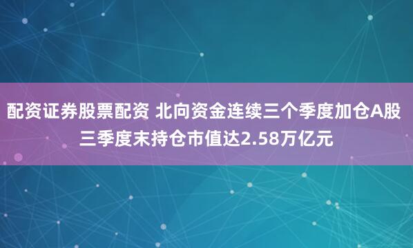 配资证券股票配资 北向资金连续三个季度加仓A股 三季度末持仓市值达2.58万亿元