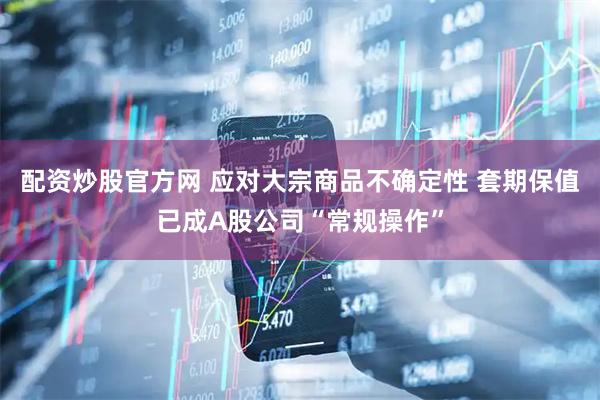 配资炒股官方网 应对大宗商品不确定性 套期保值已成A股公司“常规操作”