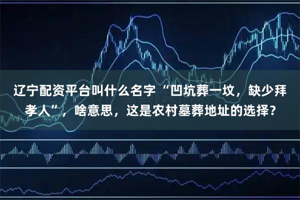 辽宁配资平台叫什么名字 “凹坑葬一坟，缺少拜孝人”，啥意思，这是农村墓葬地址的选择？