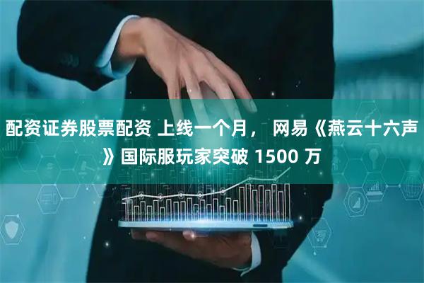 配资证券股票配资 上线一个月， 网易《燕云十六声》国际服玩家突破 1500 万