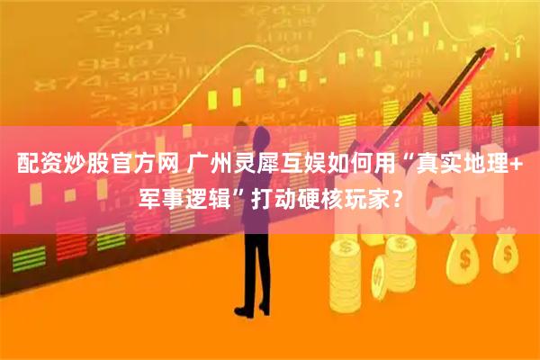 配资炒股官方网 广州灵犀互娱如何用“真实地理+军事逻辑”打动硬核玩家？