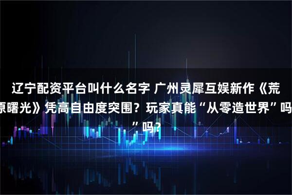 辽宁配资平台叫什么名字 广州灵犀互娱新作《荒原曙光》凭高自由度突围？玩家真能“从零造世界”吗？