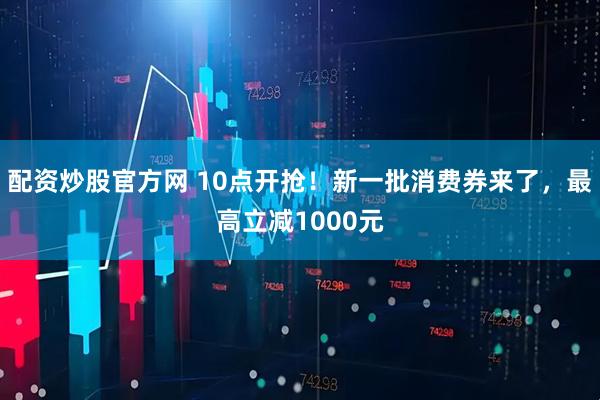 配资炒股官方网 10点开抢！新一批消费券来了，最高立减1000元