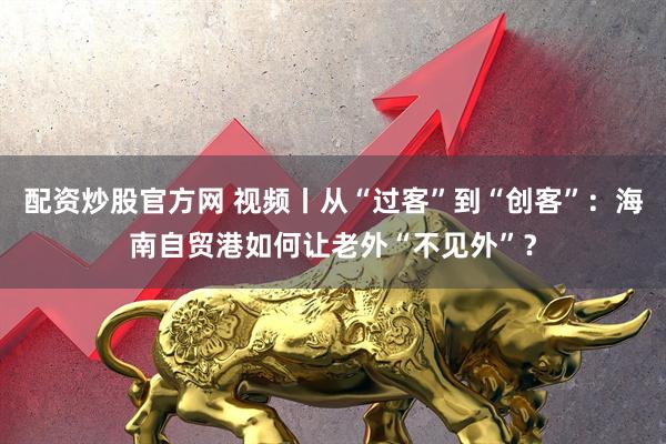 配资炒股官方网 视频丨从“过客”到“创客”：海南自贸港如何让老外“不见外”？