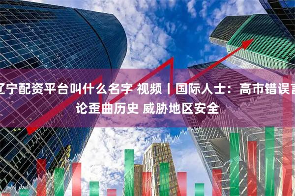 辽宁配资平台叫什么名字 视频丨国际人士：高市错误言论歪曲历史 威胁地区安全