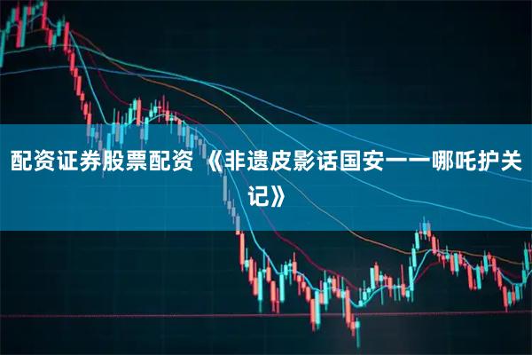 配资证券股票配资 《非遗皮影话国安一一哪吒护关记》