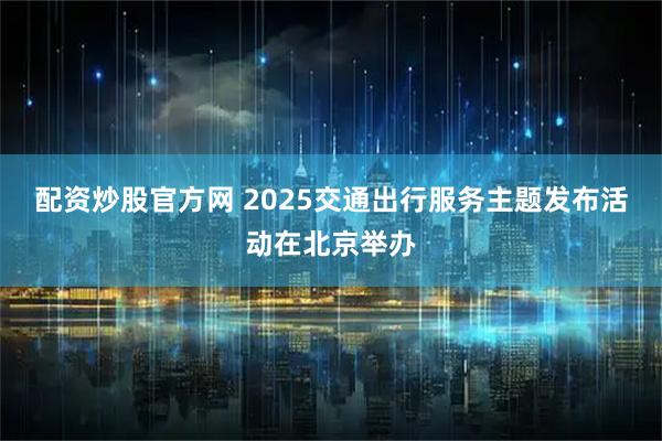 配资炒股官方网 2025交通出行服务主题发布活动在北京举办