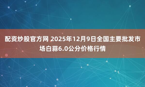 配资炒股官方网 2025年12月9日全国主要批发市场白蒜6.0公分价格行情