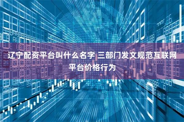 辽宁配资平台叫什么名字 三部门发文规范互联网平台价格行为