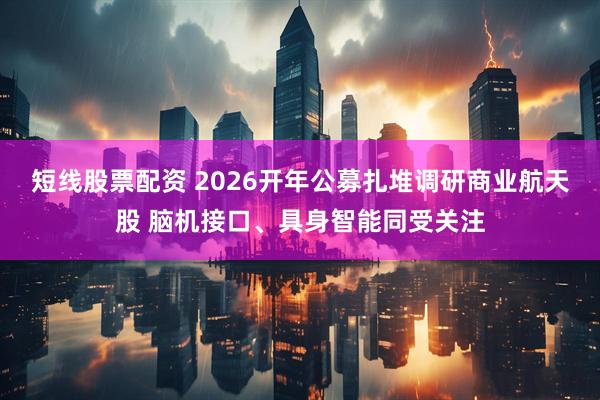 短线股票配资 2026开年公募扎堆调研商业航天股 脑机接口、具身智能同受关注