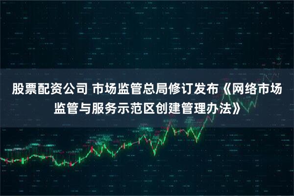 股票配资公司 市场监管总局修订发布《网络市场监管与服务示范区创建管理办法》