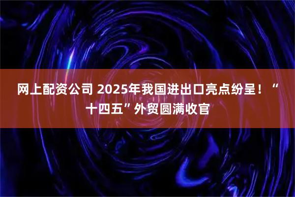 网上配资公司 2025年我国进出口亮点纷呈！“十四五”外贸圆满收官