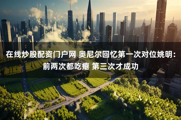 在线炒股配资门户网 奥尼尔回忆第一次对位姚明：前两次都吃瘪 第三次才成功