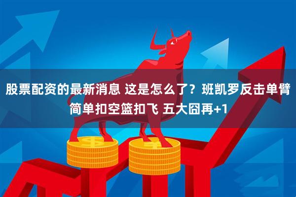 股票配资的最新消息 这是怎么了？班凯罗反击单臂简单扣空篮扣飞 五大囧再+1